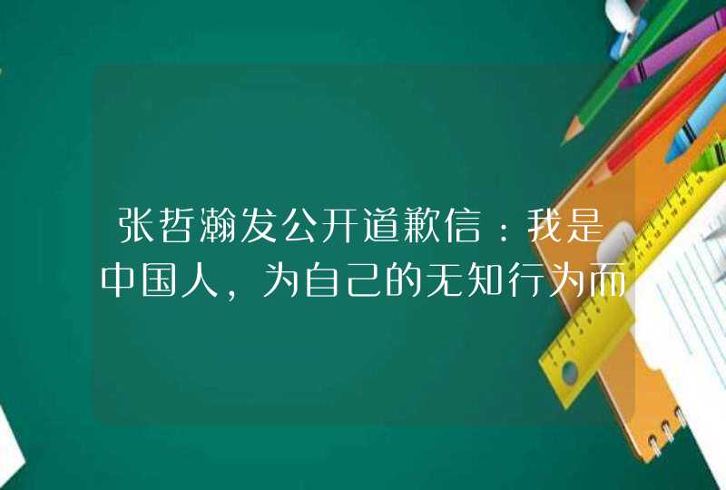 张哲瀚发公开道歉信：我是中国人，为自己的无知行为而羞愧 ...